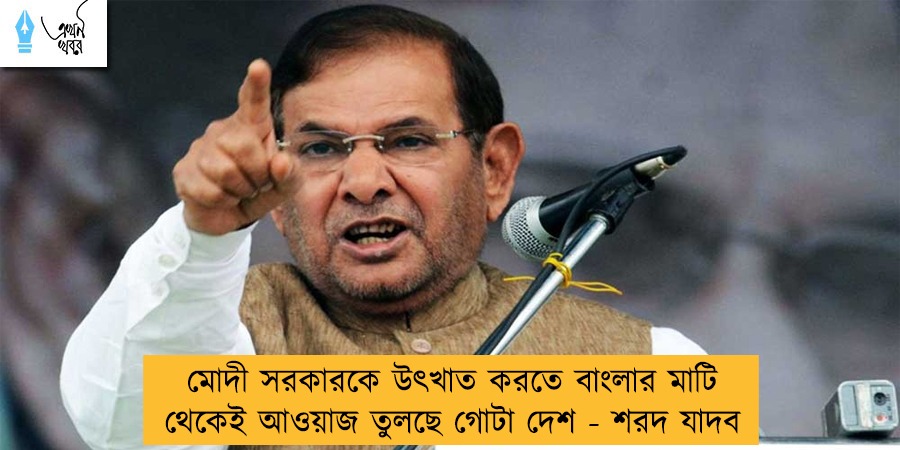 মোদী সরকারকে উৎখাত করতে বাংলার মাটি থেকেই আওয়াজ তুলছে গোটা দেশ - শরদ যাদব
