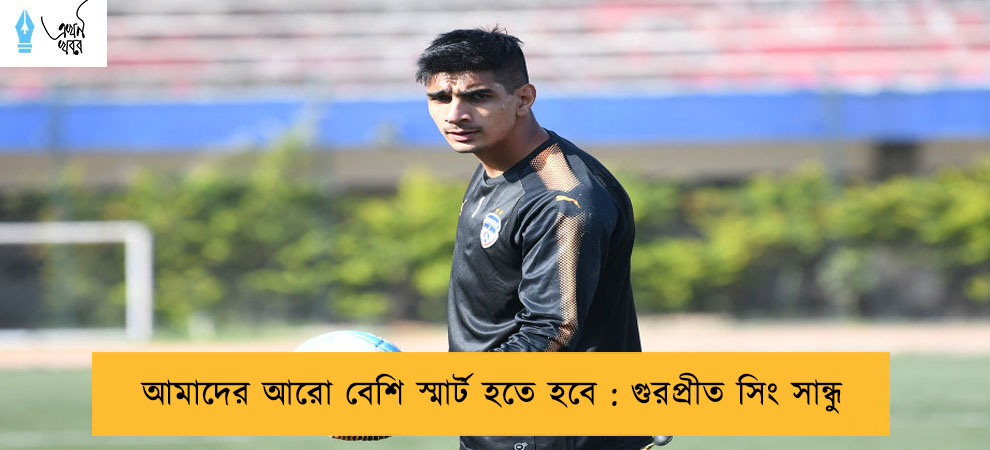 আমাদের আরো বেশি স্মার্ট হতে হবে : গুরপ্রীত সিং সান্ধু