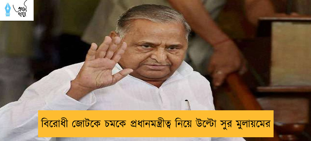 বিরোধী জোটকে চমকে প্রধানমন্ত্রীত্ব নিয়ে উল্টো সুর মুলায়মের
