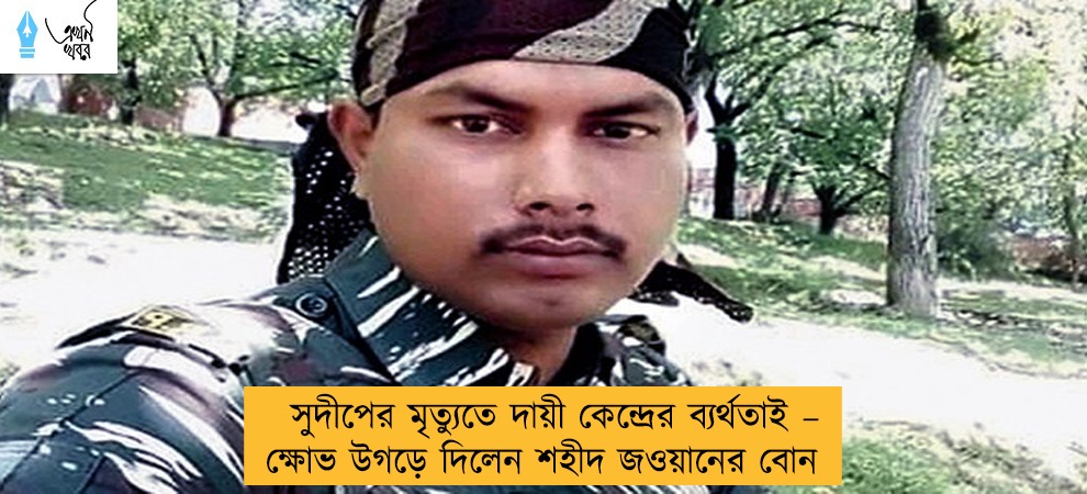 সুদীপের মৃত্যুতে দায়ী কেন্দ্রের ব্যর্থতাই – ক্ষোভ উগড়ে দিলেন শহীদ জওয়ানের বোন