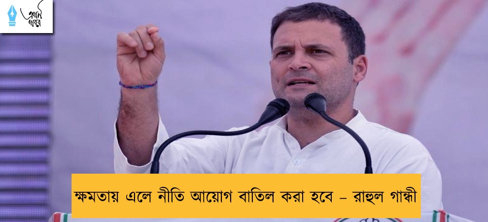 ক্ষমতায় এলে নীতি আয়োগ বাতিল করা হবে – রাহুল গান্ধী