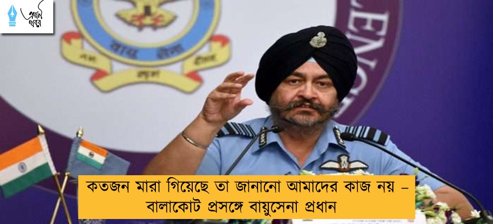 কতজন মারা গিয়েছে তা জানানো আমাদের কাজ নয় – বালাকোট প্রসঙ্গে বায়ুসেনা প্রধান