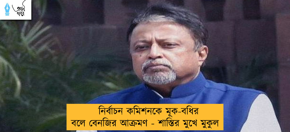 নির্বাচন কমিশনকে মূক-বধির বলে বেনজির আক্রমণ - শাস্তির মুখে মুকুল