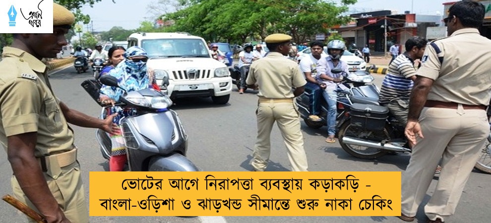 ভোটের আগে নিরাপত্তা ব্যবস্থায় কড়াকড়ি - বাংলা-ওড়িশা ও ঝাড়খন্ড সীমান্তে শুরু নাকা চেকিং