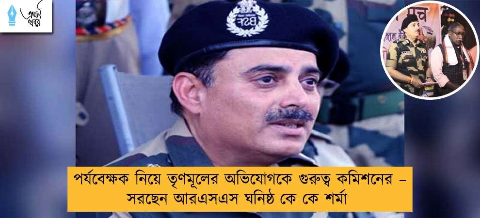 পর্যবেক্ষক নিয়ে তৃণমূলের অভিযোগকে গুরুত্ব কমিশনের – সরছেন আরএসএস ঘনিষ্ঠ কে কে শর্মা