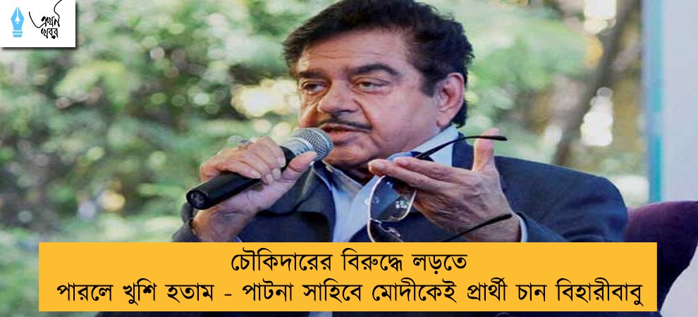 চৌকিদারের বিরুদ্ধে লড়তে পারলে খুশি হতাম - পাটনা সাহিবে মোদীকেই প্রার্থী চান বিহারীবাবু