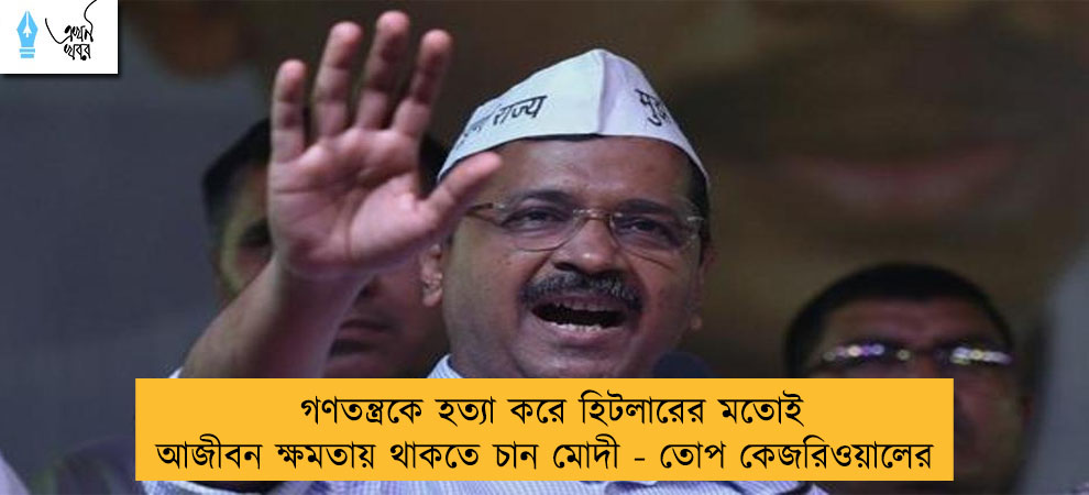 গণতন্ত্রকে হত্যা করে হিটলারের মতোই আজীবন ক্ষমতায় থাকতে চান মোদী - তোপ কেজরিওয়ালের