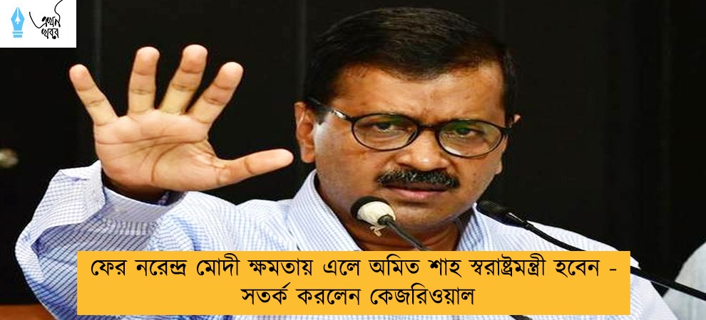 ফের নরেন্দ্র মোদী ক্ষমতায় এলে অমিত শাহ স্বরাষ্ট্রমন্ত্রী হবেন - সতর্ক করলেন কেজরিওয়াল