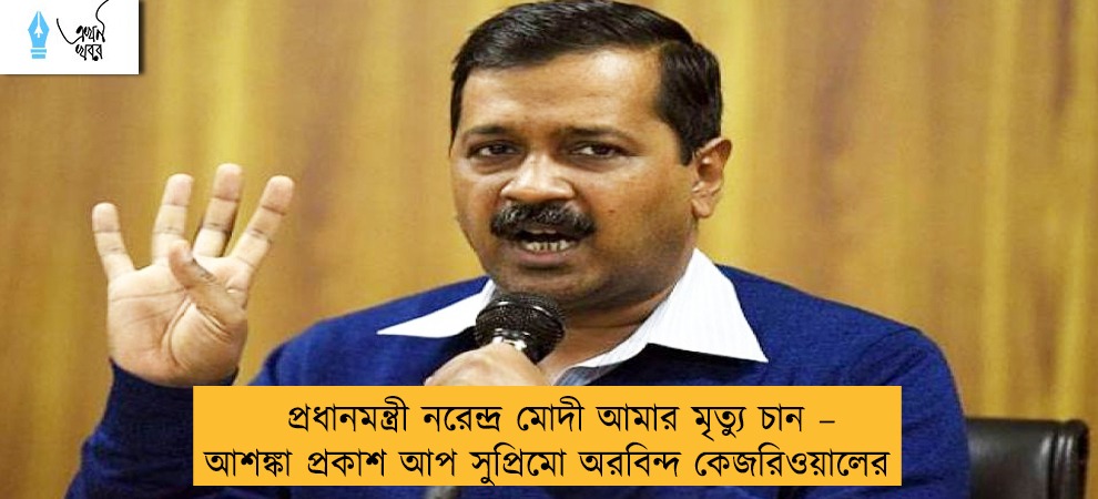প্রধানমন্ত্রী নরেন্দ্র মোদী আমার মৃত্যু চান – আশঙ্কা প্রকাশ আপ সুপ্রিমো অরবিন্দ কেজরিওয়ালের