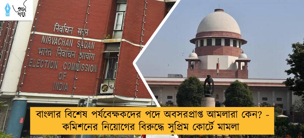 বাংলার বিশেষ পর্যবেক্ষকদের পদে অবসরপ্রাপ্ত আমলারা কেন? - কমিশনের নিয়োগের বিরুদ্ধে সুপ্রিম কোর্টে মামলা