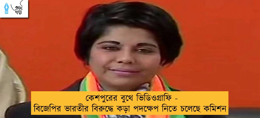 কেশপুরের বুথে ভিডিওগ্রাফি - বিজেপির ভারতীর বিরুদ্ধে কড়া পদক্ষেপ নিতে চলেছে কমিশন