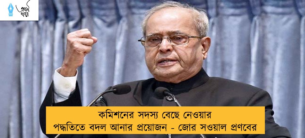 কমিশনের সদস্য বেছে নেওয়ার পদ্ধতিতে বদল আনার প্রয়োজন - জোর সওয়াল প্রণবের