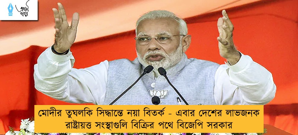 মোদীর তুঘলকি সিদ্ধান্তে নয়া বিতর্ক - এবার দেশের লাভজনক রাষ্ট্রায়ত্ত সংস্থাগুলি বিক্রির পথে বিজেপি সরকার