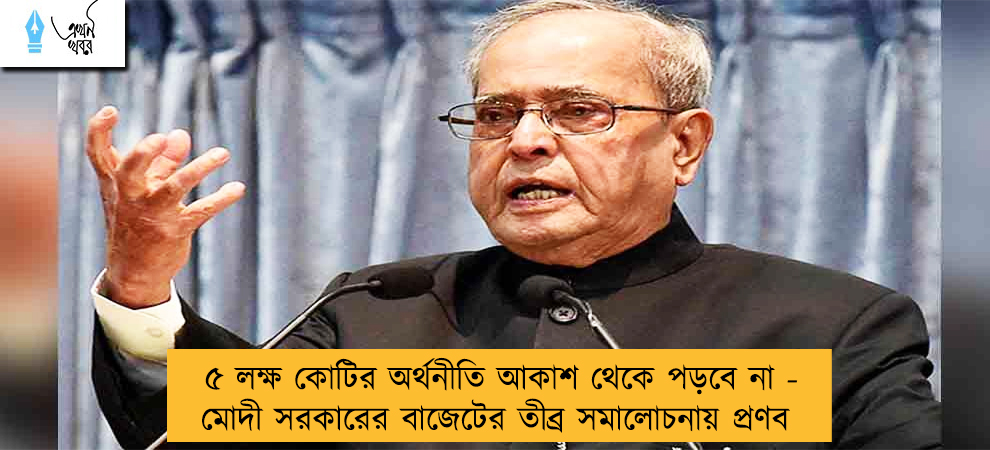 ৫ লক্ষ কোটির অর্থনীতি আকাশ থেকে পড়বে না - মোদী সরকারের বাজেটের তীব্র সমালোচনায় প্রণব