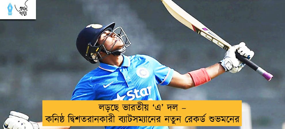 লড়ছে ভারতীয় ‘এ’ দল – কনিষ্ঠ দ্বিশতরানকারী ব্যাটসম্যানের নতুন রেকর্ড শুভমনের