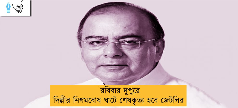 রবিবার দুপুরে দিল্লীর নিগমবোধ ঘাটে শেষকৃত্য হবে জেটলির