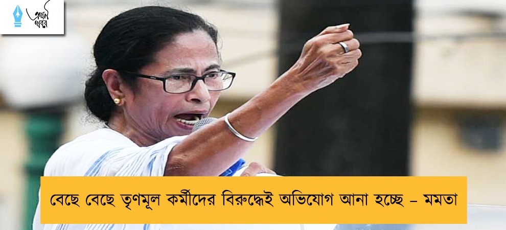 বেছে বেছে তৃণমূল কর্মীদের বিরুদ্ধেই অভিযোগ আনা হচ্ছে – মমতা
