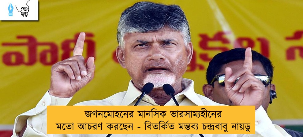 জগনমোহনের মানসিক ভারসাম্যহীনের মতো আচরণ করছেন - বিতর্কিত মন্তব্য চন্দ্রবাবু নায়ডু