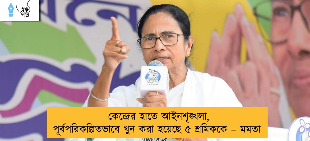 কেন্দ্রের হাতে আইনশৃঙ্খলা, পূর্বপরিকল্পিতভাবে খুন করা হয়েছে ৫ শ্রমিককে – মমতা