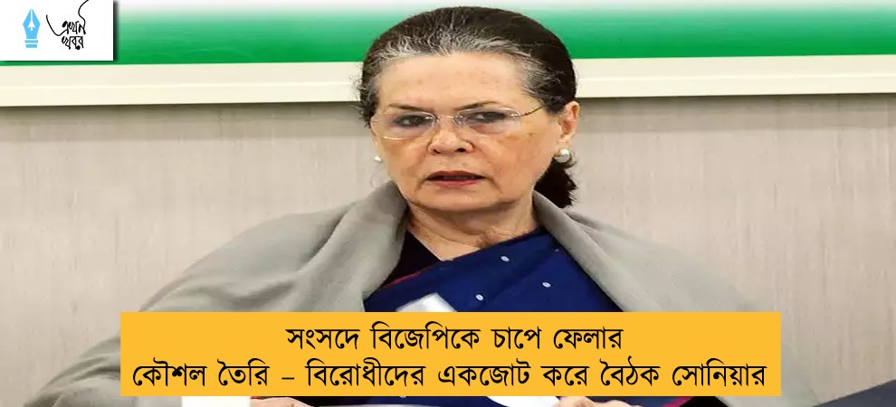 সংসদে বিজেপিকে চাপে ফেলার কৌশল তৈরি – বিরোধীদের একজোট করে বৈঠক সোনিয়ার
