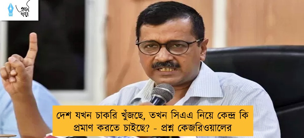 দেশ যখন চাকরি খুঁজছে, তখন সিএএ নিয়ে কেন্দ্র কি প্রমাণ করতে চাইছে? - প্রশ্ন কেজরিওয়ালের