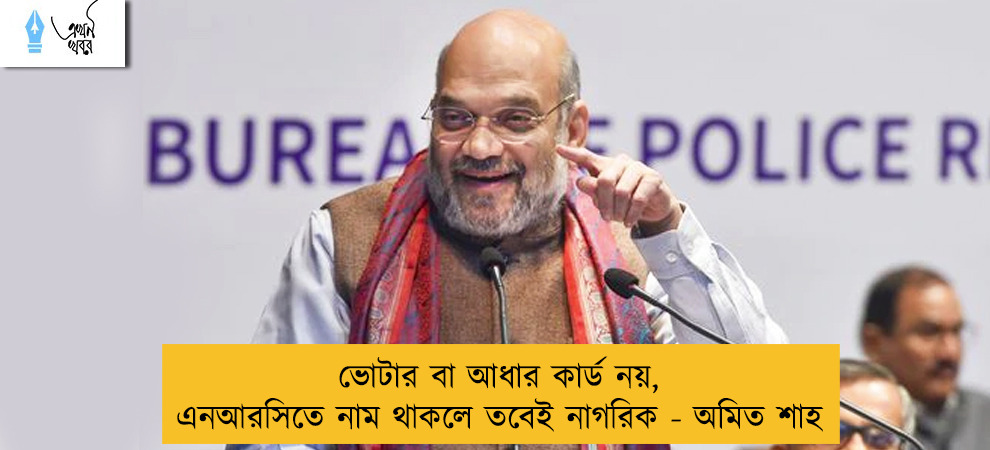 ভোটার বা আধার কার্ড নয়, এনআরসিতে নাম থাকলে তবেই নাগরিক - অমিত শাহ
