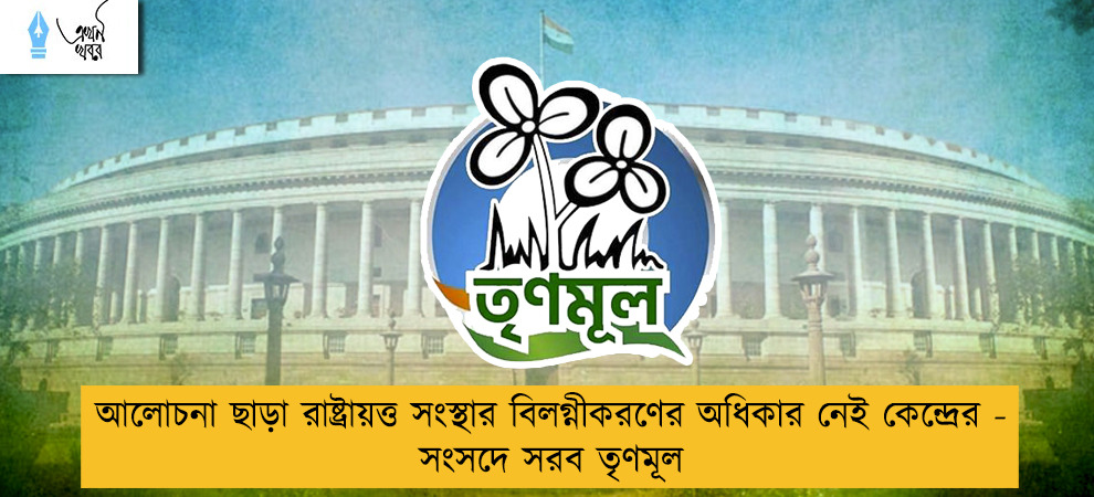 আলোচনা ছাড়া রাষ্ট্রায়ত্ত সংস্থার বিলগ্নীকরণের অধিকার নেই কেন্দ্রের - সংসদে সরব তৃণমূল