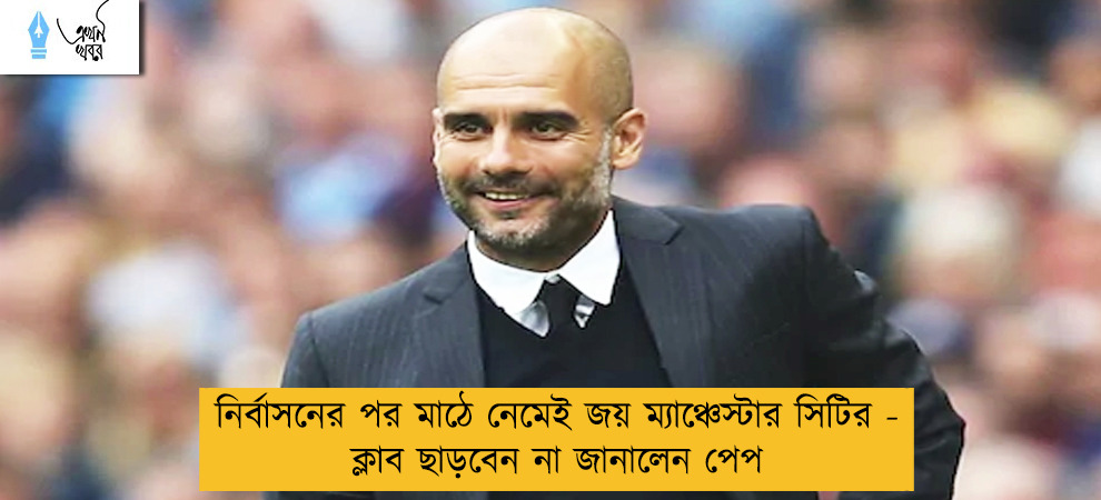 নির্বাসনের পর মাঠে নেমেই জয় ম্যাঞ্চেস্টার সিটির - ক্লাব ছাড়বেন না জানালেন পেপ