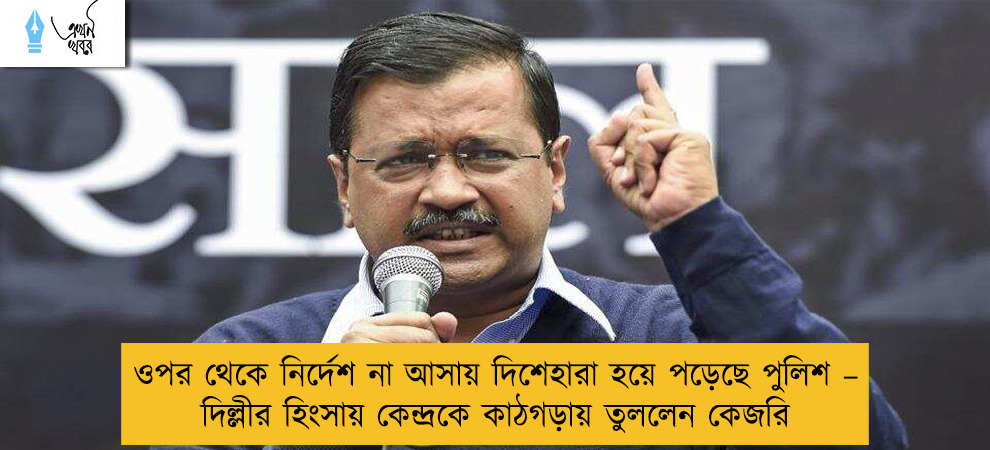 ওপর থেকে নির্দেশ না আসায় দিশেহারা হয়ে পড়েছে পুলিশ – দিল্লীর হিংসায় কেন্দ্রকে কাঠগড়ায় তুললেন কেজরি