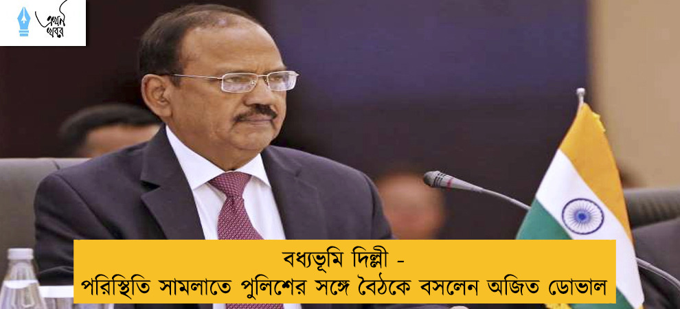 বধ্যভূমি দিল্লী - পরিস্থিতি সামলাতে পুলিশের সঙ্গে বৈঠকে বসলেন অজিত ডোভাল