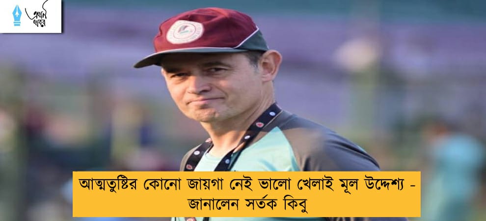 আত্মতুষ্টির কোনো জায়গা নেই ভালো খেলাই মূল উদ্দেশ্য - জানালেন সর্তক কিবু