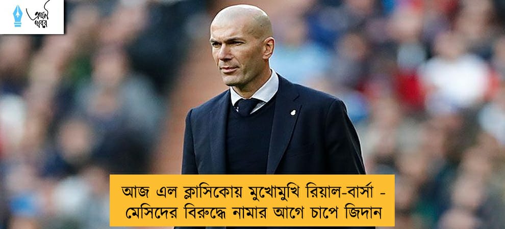 আজ এল ক্লাসিকোয় মুখোমুখি রিয়াল-বার্সা - মেসিদের বিরুদ্ধে নামার আগে চাপে জিদান