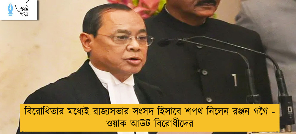 বিরোধিতার মধ্যেই রাজ্যসভার সংসদ হিসাবে শপথ নিলেন রঞ্জন গগৈ - ওয়াক আউট বিরোধীদের