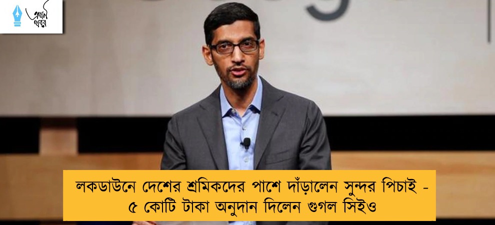 লকডাউনে দেশের শ্রমিকদের পাশে দাঁড়ালেন সুন্দর পিচাই - ৫ কোটি টাকা অনুদান দিলেন গুগল সিইও