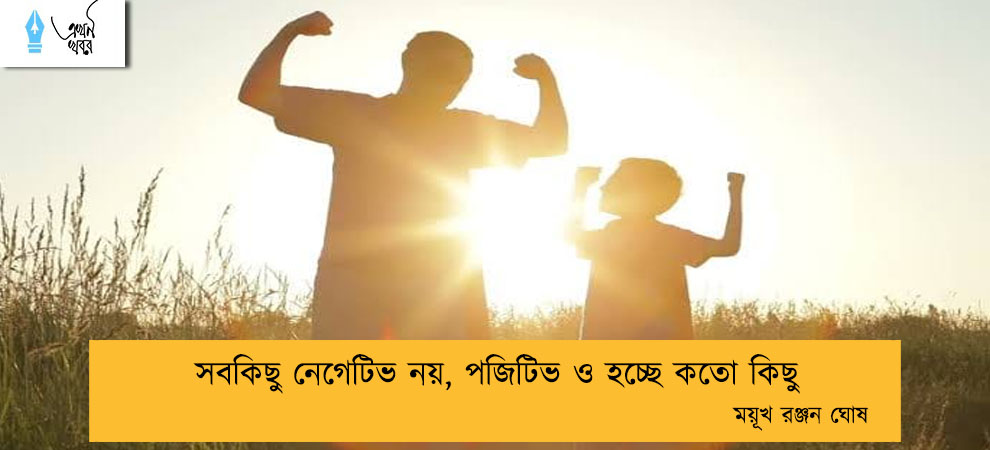 সবকিছু নেগেটিভ নয়, পজিটিভ ও হচ্ছে কতো কিছু----ময়ূখ রঞ্জন ঘোষ