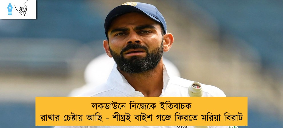 লকডাউনে নিজেকে ইতিবাচক রাখার চেষ্টায় আছি - শীঘ্রই বাইশ গজে ফিরতে মরিয়া বিরাট