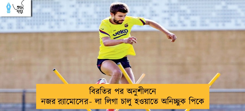 বিরতির পর অনুশীলনে নজর র‍্যামোসের - লা লিগা চালু হওয়াতে অনিচ্ছুক পিকে