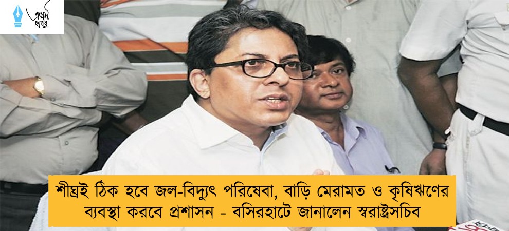 শীঘ্রই ঠিক হবে জল-বিদ্যুৎ পরিষেবা, বাড়ি মেরামত ও কৃষিঋণের ব্যবস্থা করবে প্রশাসন - বসিরহাটে জানালেন স্বরাষ্ট্রসচিব