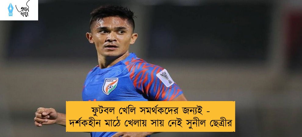 ফুটবল খেলি সমর্থকদের জন্যই - দর্শকহীন মাঠে খেলায় সায় নেই সুনীল ছেত্রীর