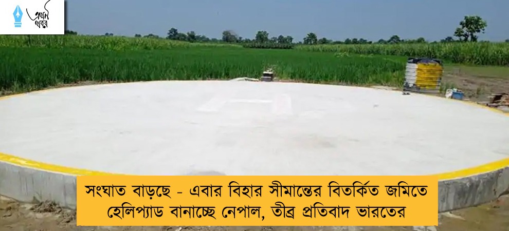 সংঘাত বাড়ছে - এবার বিহার সীমান্তের বিতর্কিত জমিতে হেলিপ্যাড বানাচ্ছে নেপাল, তীব্র প্রতিবাদ ভারতের