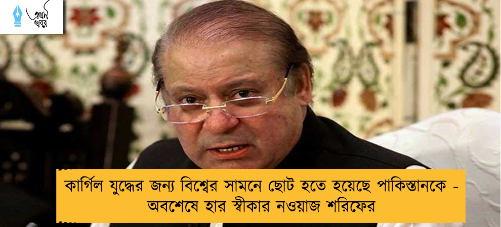 কার্গিল যুদ্ধের জন্য বিশ্বের সামনে ছোট হতে হয়েছে পাকিস্তানকে - অবশেষে হার স্বীকার নওয়াজ শরিফের