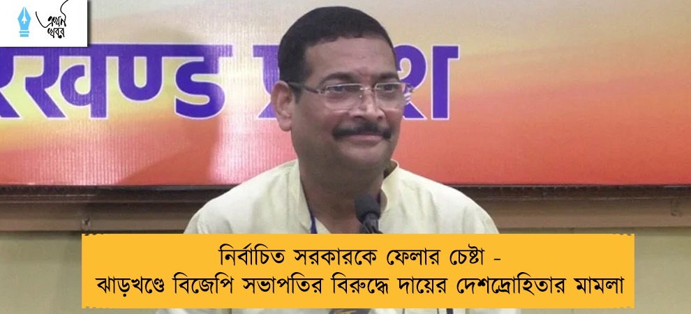 নির্বাচিত সরকারকে ফেলার চেষ্টা - ঝাড়খণ্ডে বিজেপি সভাপতির বিরুদ্ধে দায়ের দেশদ্রোহিতার মামলা