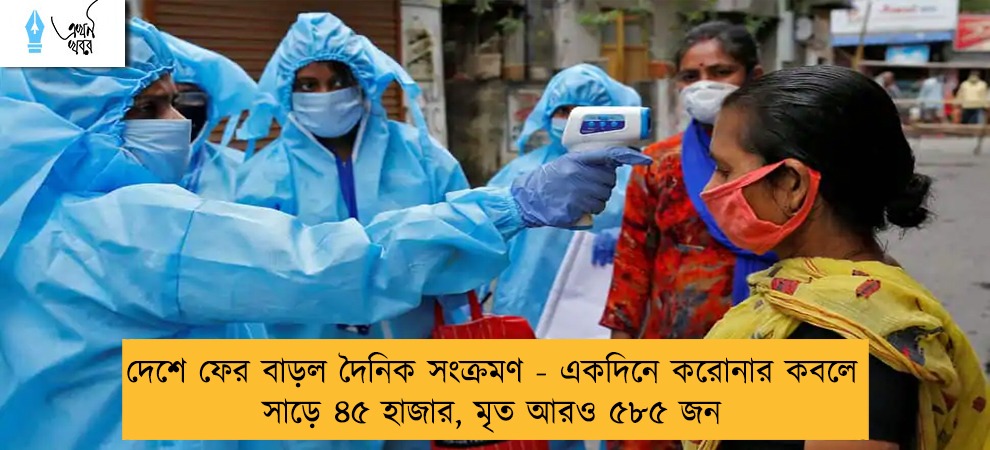 দেশে ফের বাড়ল দৈনিক সংক্রমণ - একদিনে করোনার কবলে সাড়ে ৪৫ হাজার, মৃত আরও ৫৮৫ জন