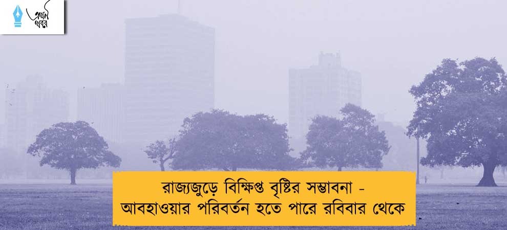 রাজ্যজুড়ে বিক্ষিপ্ত বৃষ্টির সম্ভাবনা - আবহাওয়ার পরিবর্তন হতে পারে রবিবার থেকে