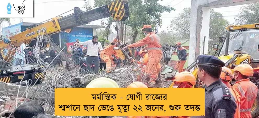 মর্মান্তিক - যোগী রাজ্যের শ্মশানে ছাদ ভেঙে মৃত্যু ২২ জনের, শুরু তদন্ত
