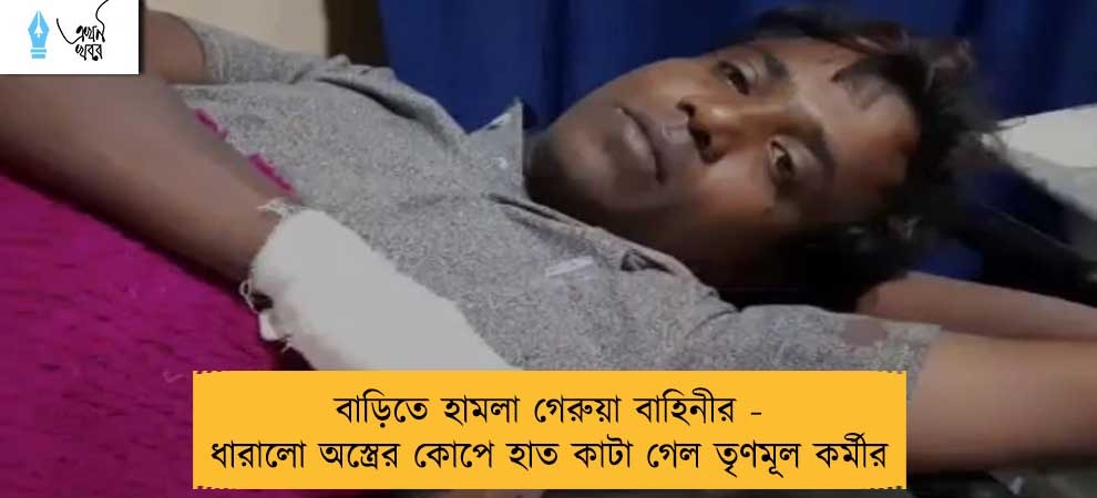 বাড়িতে হামলা গেরুয়া বাহিনীর - ধারালো অস্ত্রের কোপে হাত কাটা গেল তৃণমূল কর্মীর