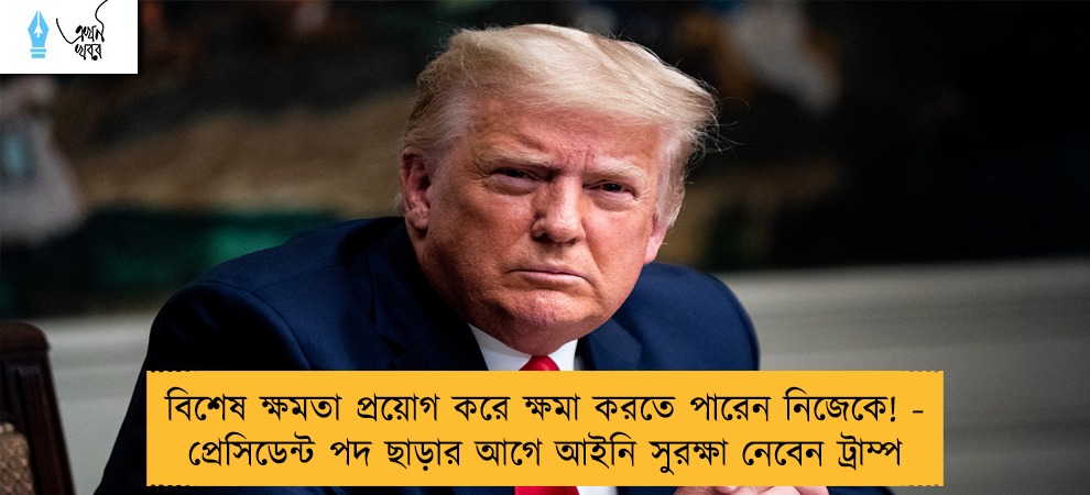 বিশেষ ক্ষমতা প্রয়োগ করে ক্ষমা করতে পারেন নিজেকে! - প্রেসিডেন্ট পদ ছাড়ার আগে আইনি সুরক্ষা নেবেন ট্রাম্প