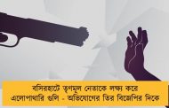 বসিরহাটে তৃণমূল নেতাকে লক্ষ্য করে এলোপাথারি গুলি - অভিযোগের তির বিজেপির দিকে