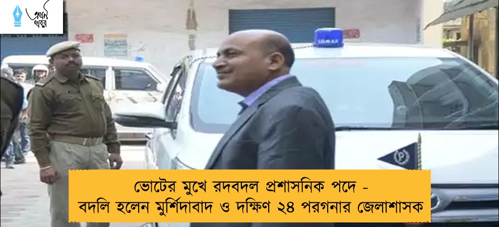 ভোটের মুখে রদবদল প্রশাসনিক পদে - বদলি হলেন মুর্শিদাবাদ ও দক্ষিণ ২৪ পরগনার জেলাশাসক
