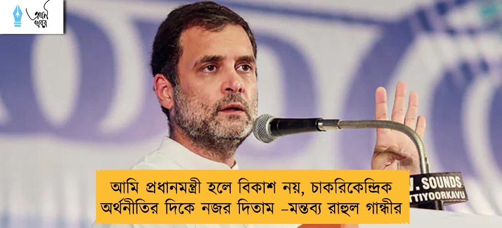 আমি প্রধানমন্ত্রী হলে বিকাশ নয়, চাকরিকেন্দ্রিক অর্থনীতির দিকে নজর দিতাম –মন্তব্য রাহুল গান্ধীর